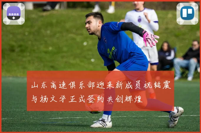 山东高速俱乐部迎来新成员祝铭震与杨文学正式签约共创辉煌