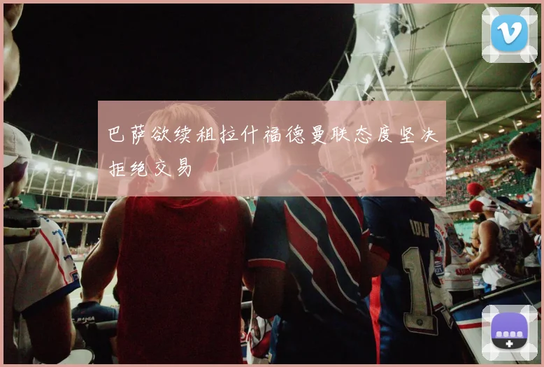 巴萨欲续租拉什福德曼联态度坚决拒绝交易