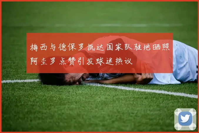 梅西与德保罗抵达国家队驻地晒照阿圭罗点赞引发球迷热议