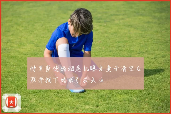 特罗萨德婚姻危机曝光妻子清空合照并摘下婚戒引发关注
