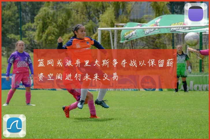 篮网或放弃里夫斯争夺战以保留薪资空间进行未来交易