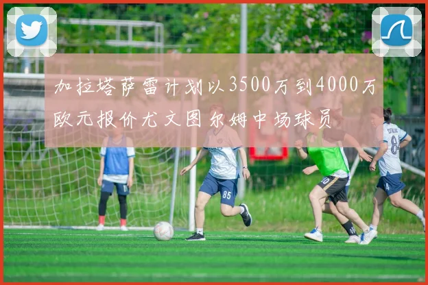 加拉塔萨雷计划以3500万到4000万欧元报价尤文图尔姆中场球员