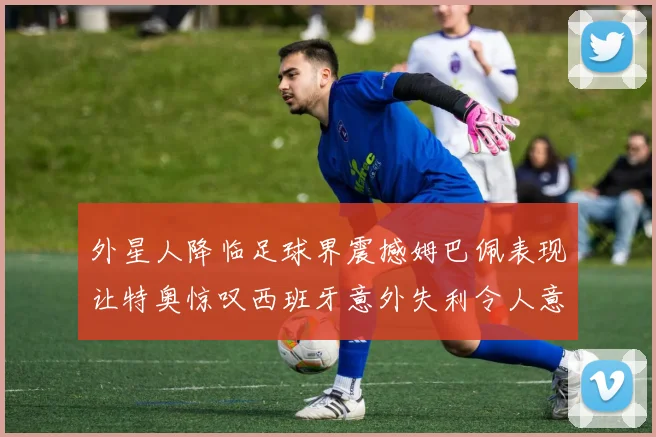 外星人降临足球界震撼姆巴佩表现让特奥惊叹西班牙意外失利令人意外