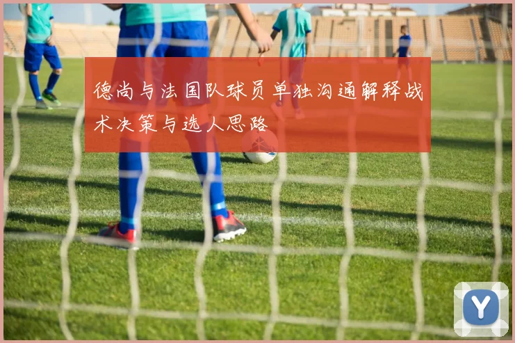 德尚与法国队球员单独沟通解释战术决策与选人思路