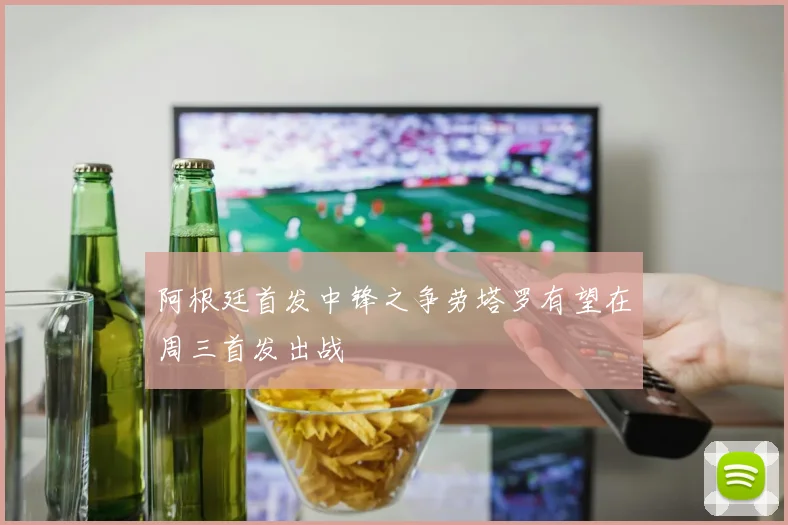 阿根廷首发中锋之争劳塔罗有望在周三首发出战