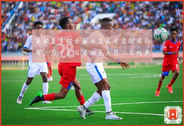 英超夏季转会窗口正式开启时间公布六月十五日启动至九月二日结束