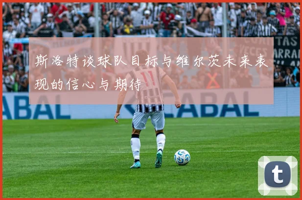 斯洛特谈球队目标与维尔茨未来表现的信心与期待