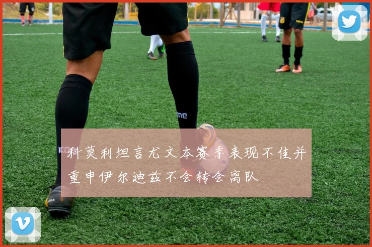科莫利坦言尤文本赛季表现不佳并重申伊尔迪兹不会转会离队